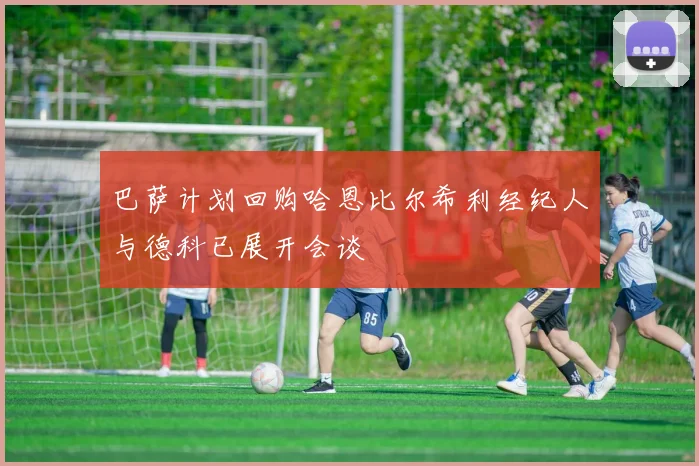 巴萨计划回购哈恩比尔希利经纪人与德科已展开会谈