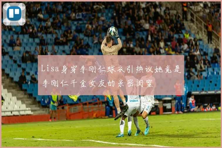 Lisa身穿李刚仁球衣引热议她竟是李刚仁千金女友的亲密闺蜜