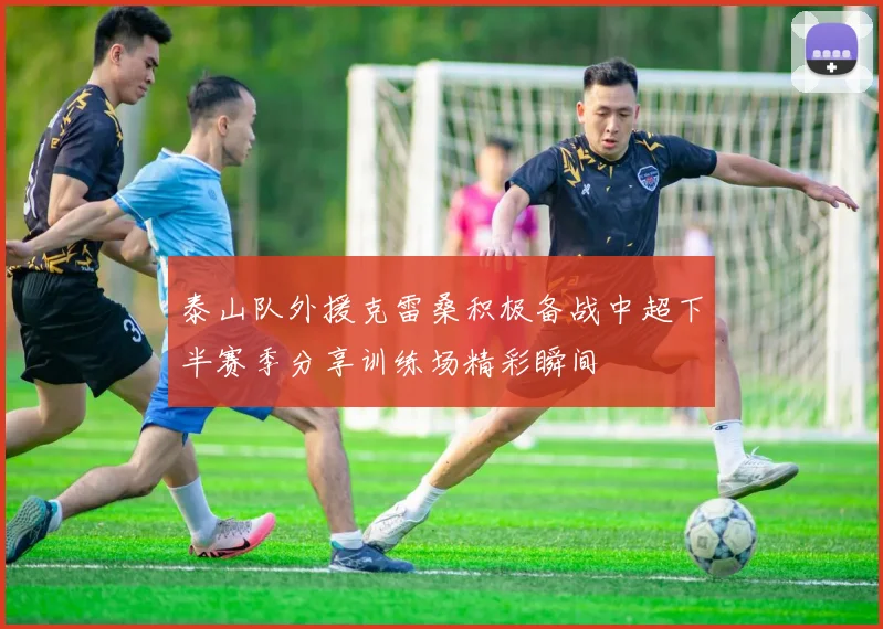 泰山队外援克雷桑积极备战中超下半赛季分享训练场精彩瞬间