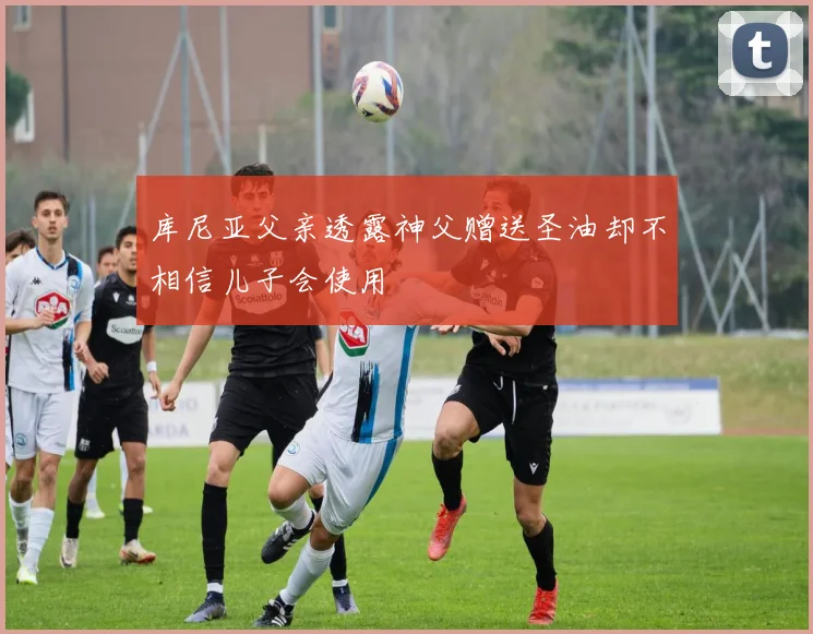 库尼亚父亲透露神父赠送圣油却不相信儿子会使用