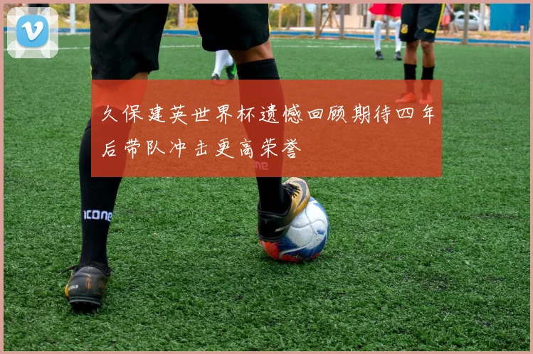 久保建英世界杯遗憾回顾期待四年后带队冲击更高荣誉