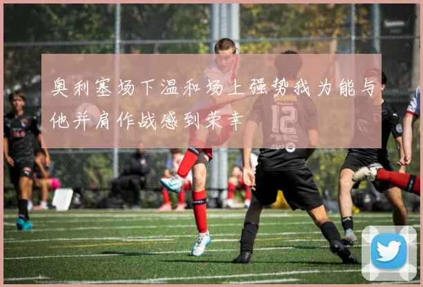奥利塞场下温和场上强势我为能与他并肩作战感到荣幸