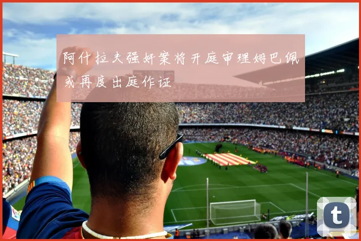 阿什拉夫强奸案将开庭审理姆巴佩或再度出庭作证