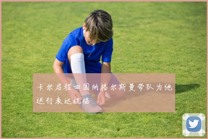 卡尔启程回国纳格尔斯曼带队为他送行表达祝福