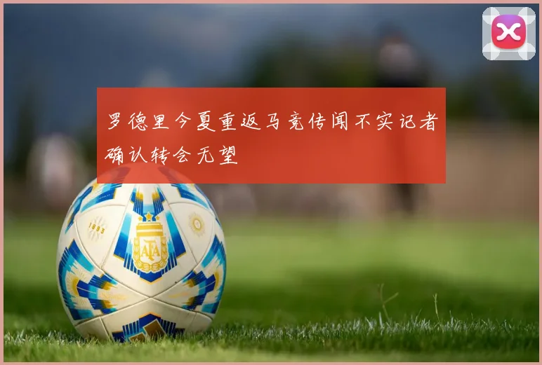 罗德里今夏重返马竞传闻不实记者确认转会无望