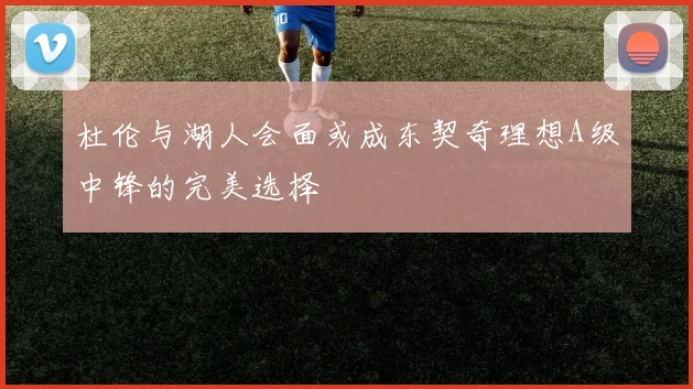 杜伦与湖人会面或成东契奇理想A级中锋的完美选择