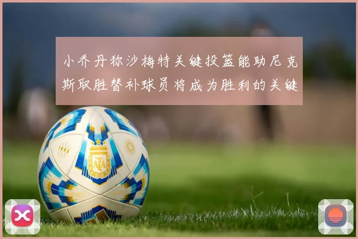 小乔丹称沙梅特关键投篮能助尼克斯取胜替补球员将成为胜利的关键因素