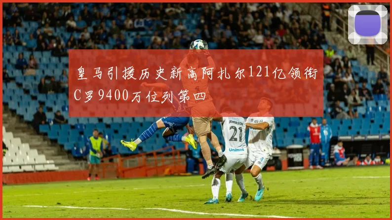 皇马引援历史新高阿扎尔121亿领衔C罗9400万位列第四