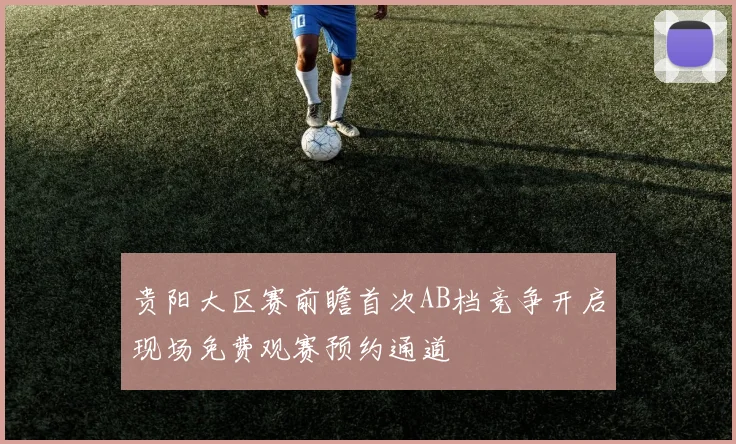 贵阳大区赛前瞻首次AB档竞争开启现场免费观赛预约通道